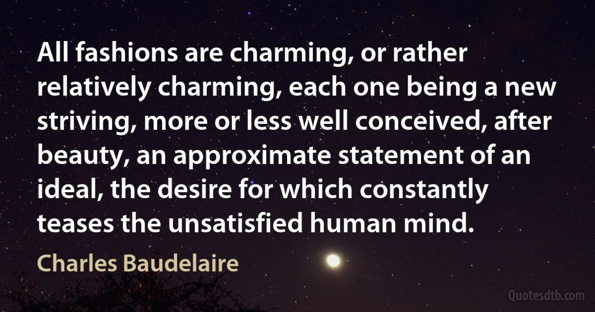 All fashions are charming, or rather relatively charming, each one being a new striving, more or less well conceived, after beauty, an approximate statement of an ideal, the desire for which constantly teases the unsatisfied human mind. (Charles Baudelaire)