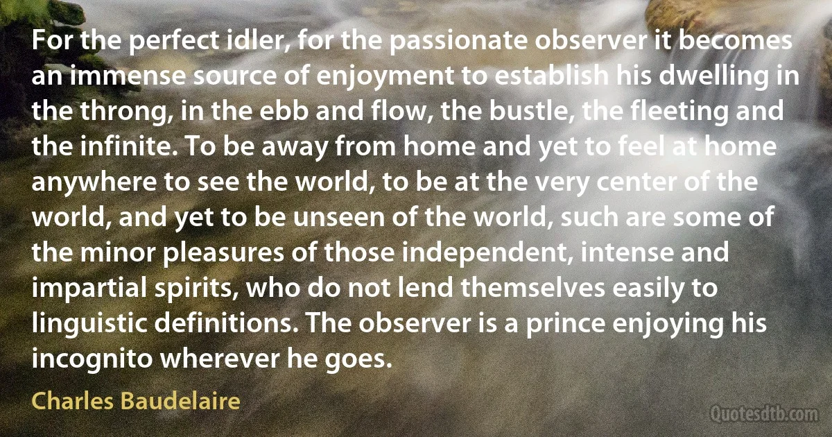 For the perfect idler, for the passionate observer it becomes an immense source of enjoyment to establish his dwelling in the throng, in the ebb and flow, the bustle, the fleeting and the infinite. To be away from home and yet to feel at home anywhere to see the world, to be at the very center of the world, and yet to be unseen of the world, such are some of the minor pleasures of those independent, intense and impartial spirits, who do not lend themselves easily to linguistic definitions. The observer is a prince enjoying his incognito wherever he goes. (Charles Baudelaire)