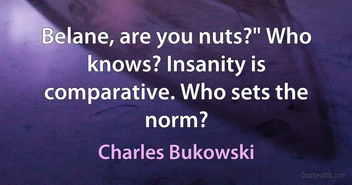 Belane, are you nuts?" Who knows? Insanity is comparative. Who sets the norm? (Charles Bukowski)