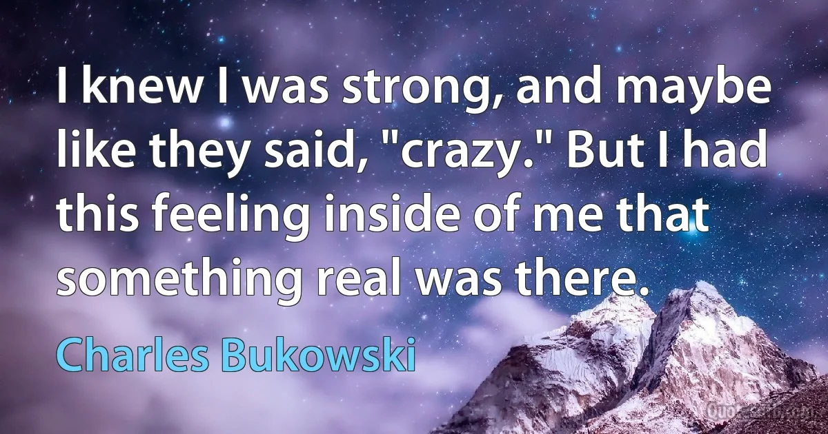 I knew I was strong, and maybe like they said, "crazy." But I had this feeling inside of me that something real was there. (Charles Bukowski)