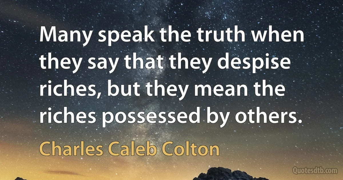 Many speak the truth when they say that they despise riches, but they mean the riches possessed by others. (Charles Caleb Colton)