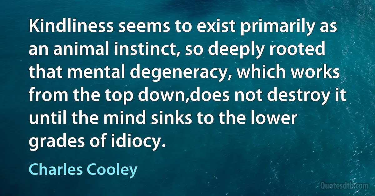 Kindliness seems to exist primarily as an animal instinct, so deeply rooted that mental degeneracy, which works from the top down,does not destroy it until the mind sinks to the lower grades of idiocy. (Charles Cooley)