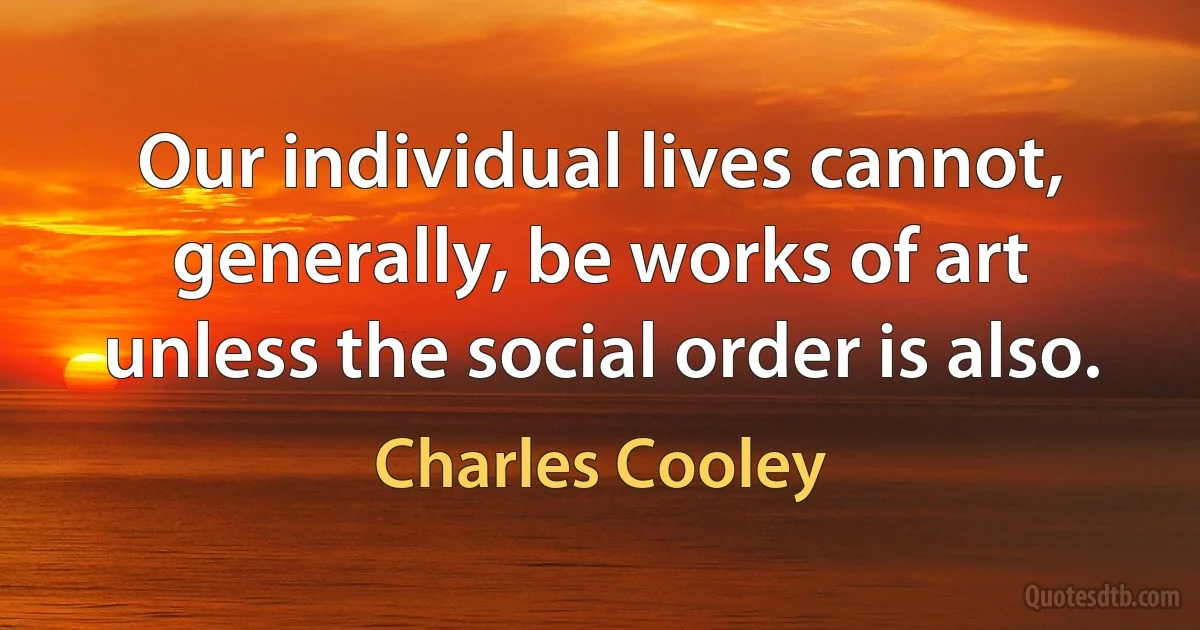 Our individual lives cannot, generally, be works of art unless the social order is also. (Charles Cooley)