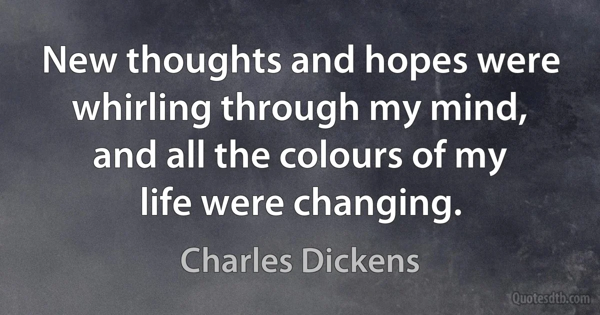 New thoughts and hopes were whirling through my mind, and all the colours of my life were changing. (Charles Dickens)