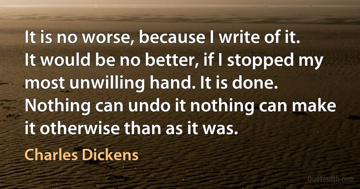 It is no worse, because I write of it. It would be no better, if I stopped my most unwilling hand. It is done. Nothing can undo it nothing can make it otherwise than as it was. (Charles Dickens)