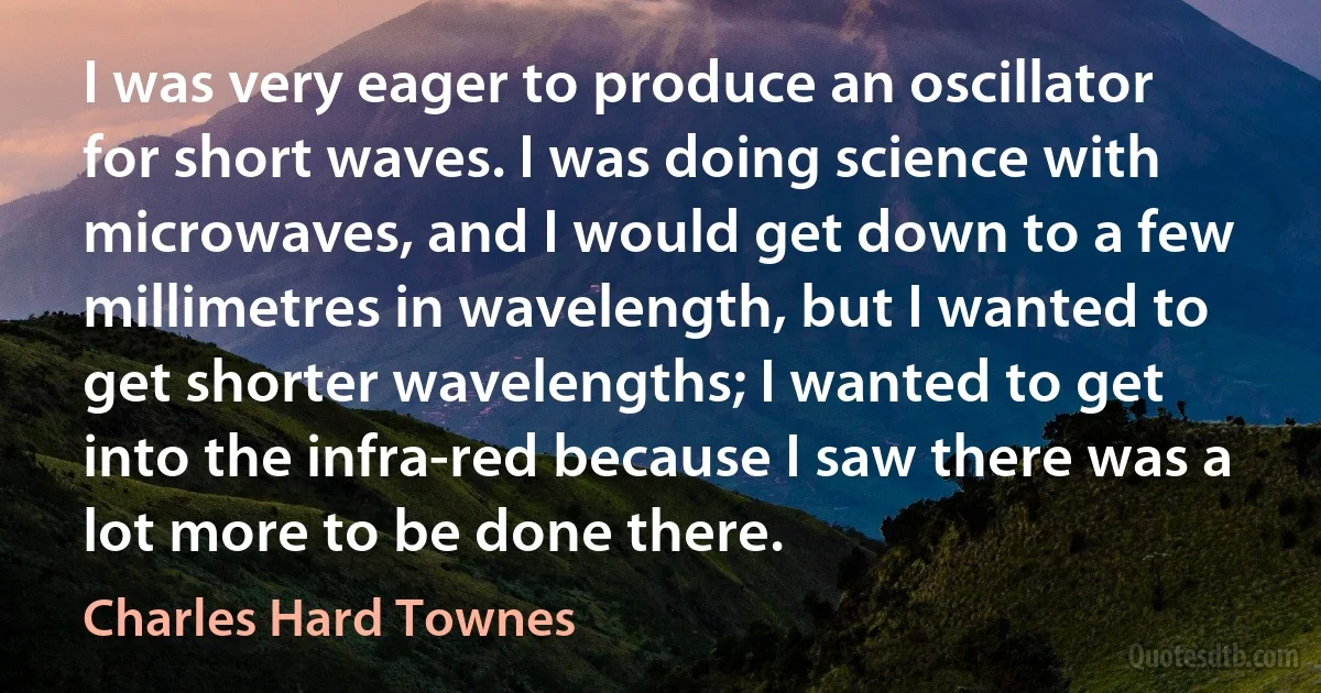 I was very eager to produce an oscillator for short waves. I was doing science with microwaves, and I would get down to a few millimetres in wavelength, but I wanted to get shorter wavelengths; I wanted to get into the infra-red because I saw there was a lot more to be done there. (Charles Hard Townes)