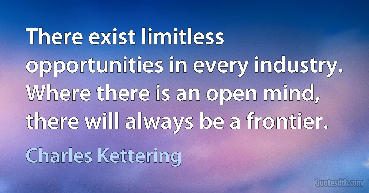 There exist limitless opportunities in every industry. Where there is an open mind, there will always be a frontier. (Charles Kettering)