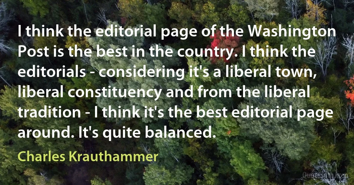 I think the editorial page of the Washington Post is the best in the country. I think the editorials - considering it's a liberal town, liberal constituency and from the liberal tradition - I think it's the best editorial page around. It's quite balanced. (Charles Krauthammer)