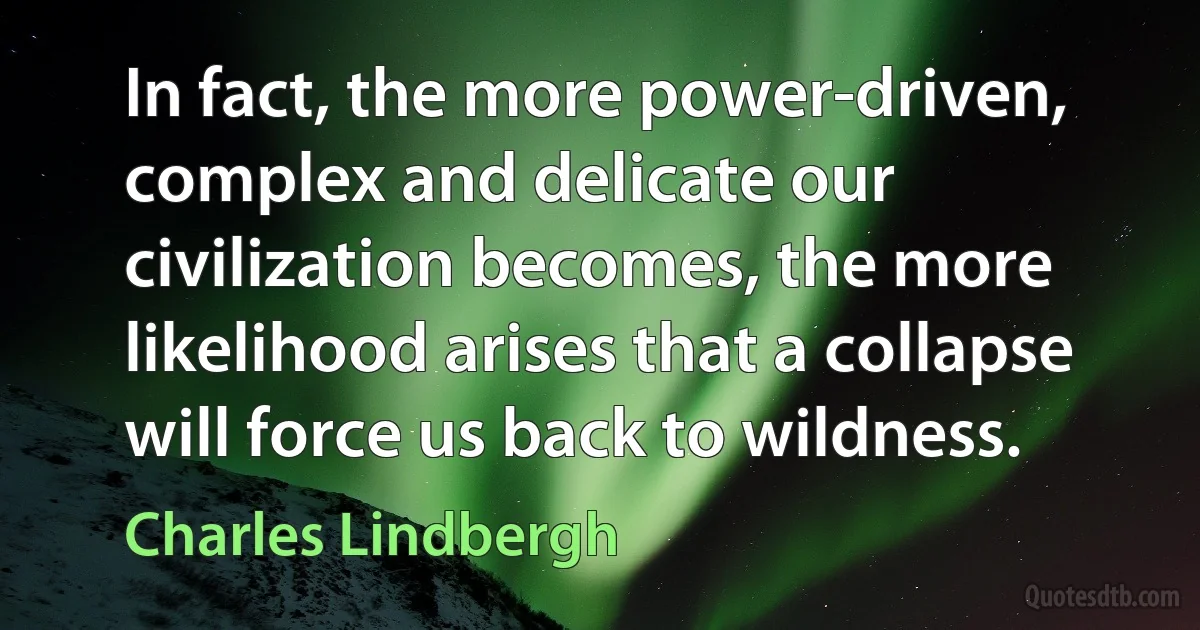 In fact, the more power-driven, complex and delicate our civilization becomes, the more likelihood arises that a collapse will force us back to wildness. (Charles Lindbergh)