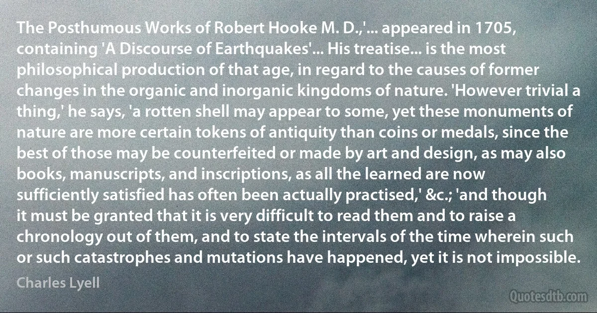 The Posthumous Works of Robert Hooke M. D.,'... appeared in 1705, containing 'A Discourse of Earthquakes'... His treatise... is the most philosophical production of that age, in regard to the causes of former changes in the organic and inorganic kingdoms of nature. 'However trivial a thing,' he says, 'a rotten shell may appear to some, yet these monuments of nature are more certain tokens of antiquity than coins or medals, since the best of those may be counterfeited or made by art and design, as may also books, manuscripts, and inscriptions, as all the learned are now sufficiently satisfied has often been actually practised,' &c.; 'and though it must be granted that it is very difficult to read them and to raise a chronology out of them, and to state the intervals of the time wherein such or such catastrophes and mutations have happened, yet it is not impossible. (Charles Lyell)