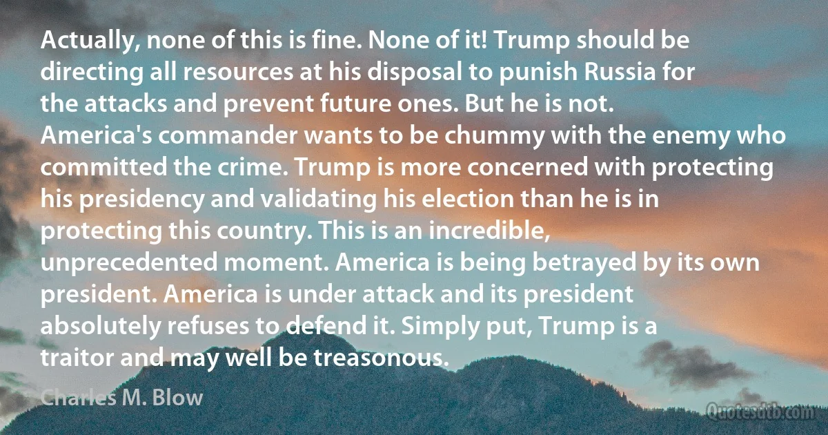 Actually, none of this is fine. None of it! Trump should be directing all resources at his disposal to punish Russia for the attacks and prevent future ones. But he is not. America's commander wants to be chummy with the enemy who committed the crime. Trump is more concerned with protecting his presidency and validating his election than he is in protecting this country. This is an incredible, unprecedented moment. America is being betrayed by its own president. America is under attack and its president absolutely refuses to defend it. Simply put, Trump is a traitor and may well be treasonous. (Charles M. Blow)