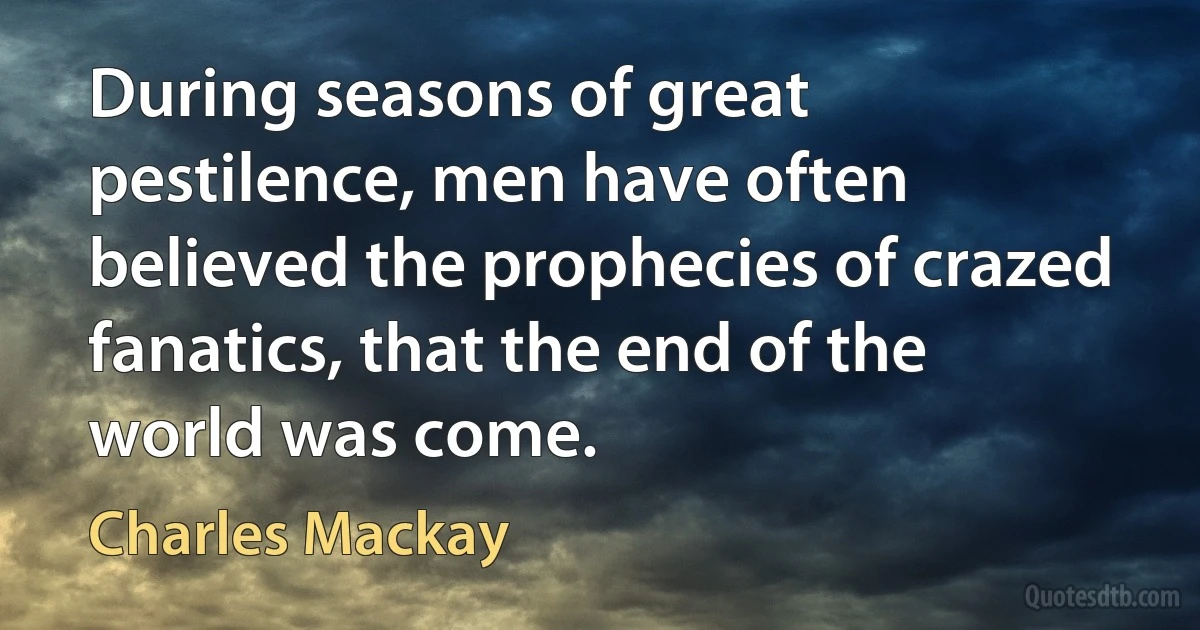 During seasons of great pestilence, men have often believed the prophecies of crazed fanatics, that the end of the world was come. (Charles Mackay)