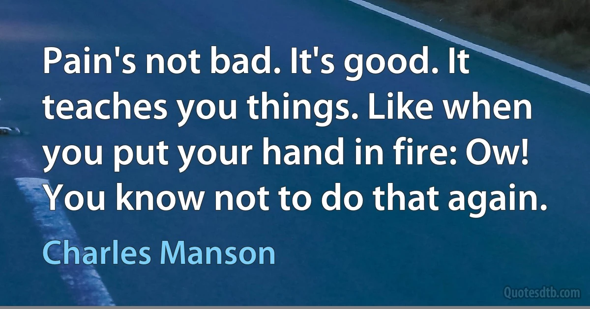 Pain's not bad. It's good. It teaches you things. Like when you put your hand in fire: Ow! You know not to do that again. (Charles Manson)