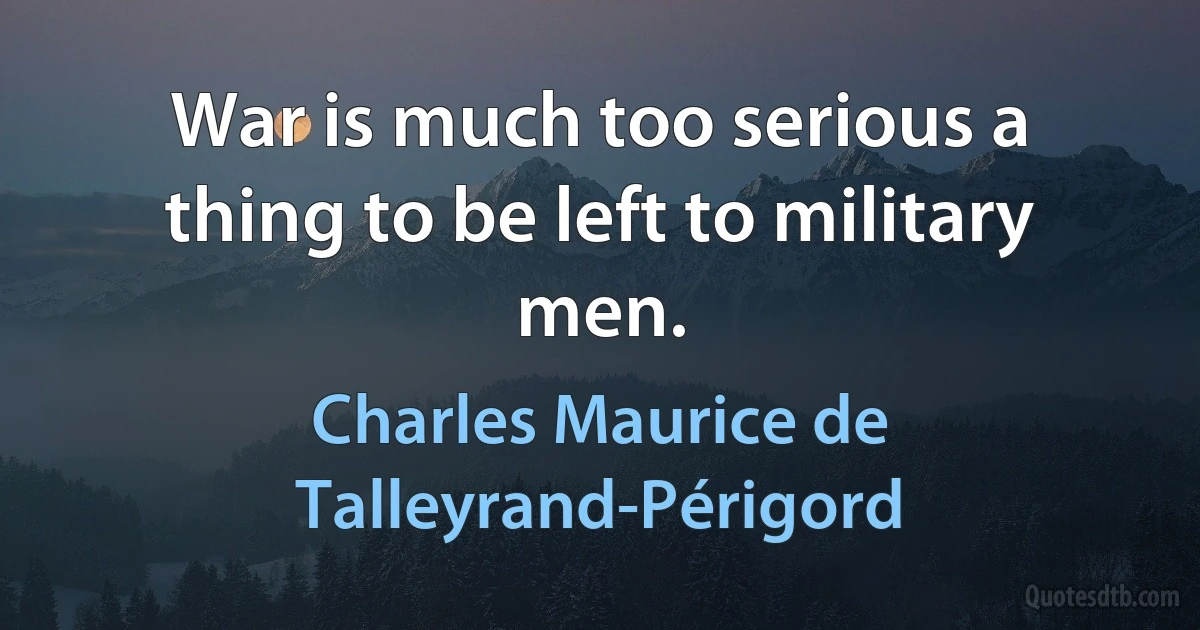 War is much too serious a thing to be left to military men. (Charles Maurice de Talleyrand-Périgord)