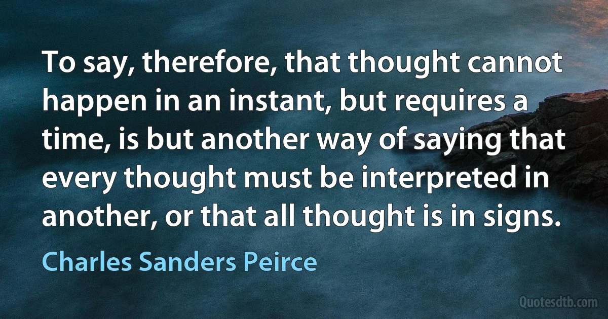 To say, therefore, that thought cannot happen in an instant, but requires a time, is but another way of saying that every thought must be interpreted in another, or that all thought is in signs. (Charles Sanders Peirce)