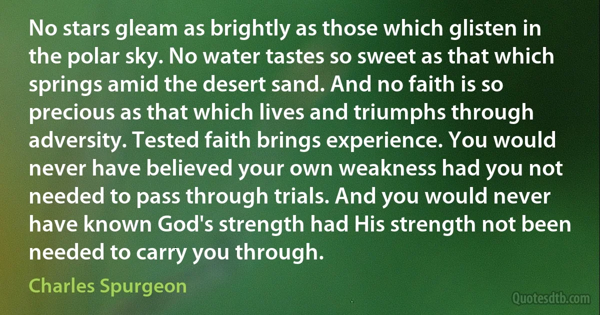 No stars gleam as brightly as those which glisten in the polar sky. No water tastes so sweet as that which springs amid the desert sand. And no faith is so precious as that which lives and triumphs through adversity. Tested faith brings experience. You would never have believed your own weakness had you not needed to pass through trials. And you would never have known God's strength had His strength not been needed to carry you through. (Charles Spurgeon)