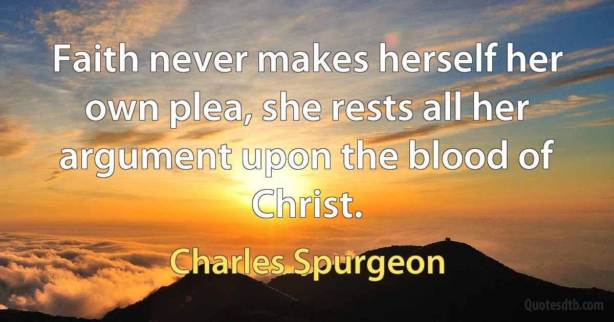 Faith never makes herself her own plea, she rests all her argument upon the blood of Christ. (Charles Spurgeon)