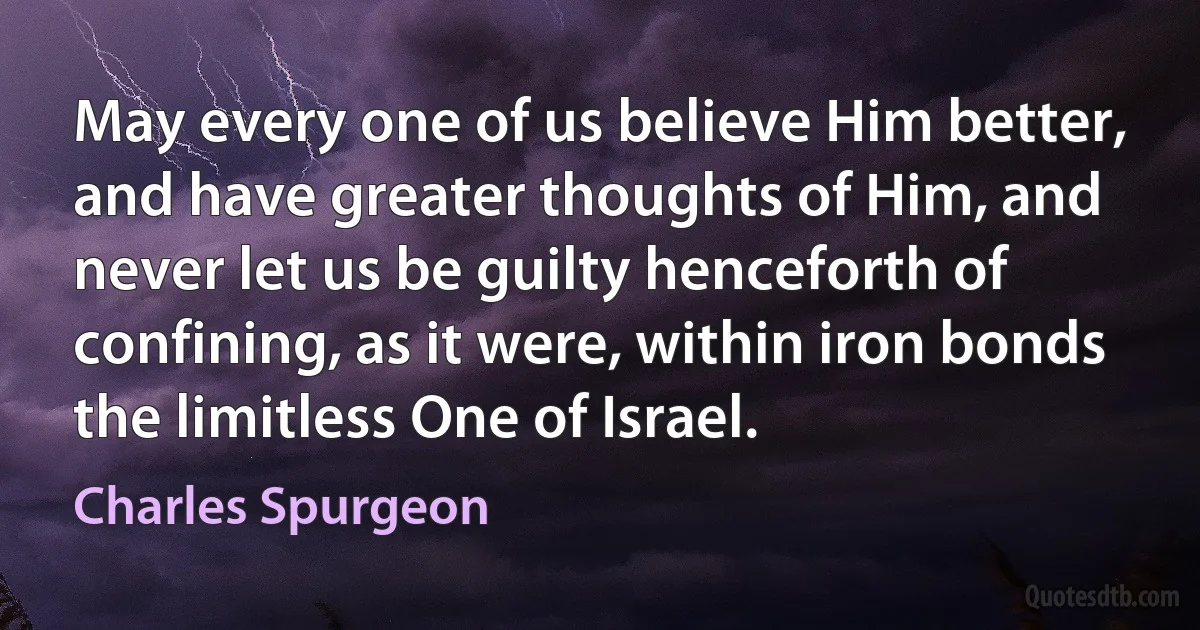 May every one of us believe Him better, and have greater thoughts of Him, and never let us be guilty henceforth of confining, as it were, within iron bonds the limitless One of Israel. (Charles Spurgeon)