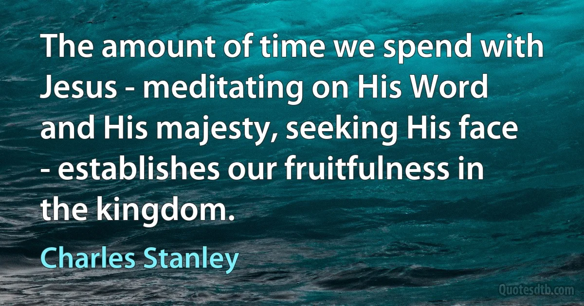 The amount of time we spend with Jesus - meditating on His Word and His majesty, seeking His face - establishes our fruitfulness in the kingdom. (Charles Stanley)