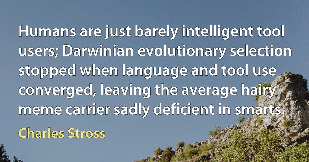 Humans are just barely intelligent tool users; Darwinian evolutionary selection stopped when language and tool use converged, leaving the average hairy meme carrier sadly deficient in smarts. (Charles Stross)