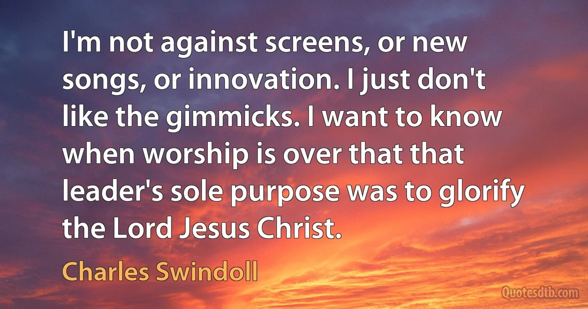 I'm not against screens, or new songs, or innovation. I just don't like the gimmicks. I want to know when worship is over that that leader's sole purpose was to glorify the Lord Jesus Christ. (Charles Swindoll)