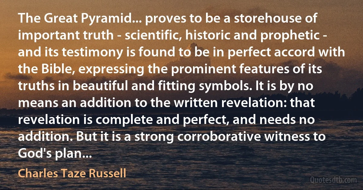 The Great Pyramid... proves to be a storehouse of important truth - scientific, historic and prophetic - and its testimony is found to be in perfect accord with the Bible, expressing the prominent features of its truths in beautiful and fitting symbols. It is by no means an addition to the written revelation: that revelation is complete and perfect, and needs no addition. But it is a strong corroborative witness to God's plan... (Charles Taze Russell)