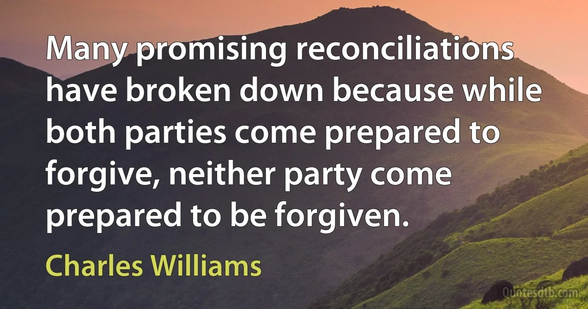 Many promising reconciliations have broken down because while both parties come prepared to forgive, neither party come prepared to be forgiven. (Charles Williams)