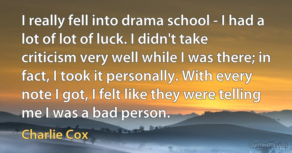 I really fell into drama school - I had a lot of lot of luck. I didn't take criticism very well while I was there; in fact, I took it personally. With every note I got, I felt like they were telling me I was a bad person. (Charlie Cox)