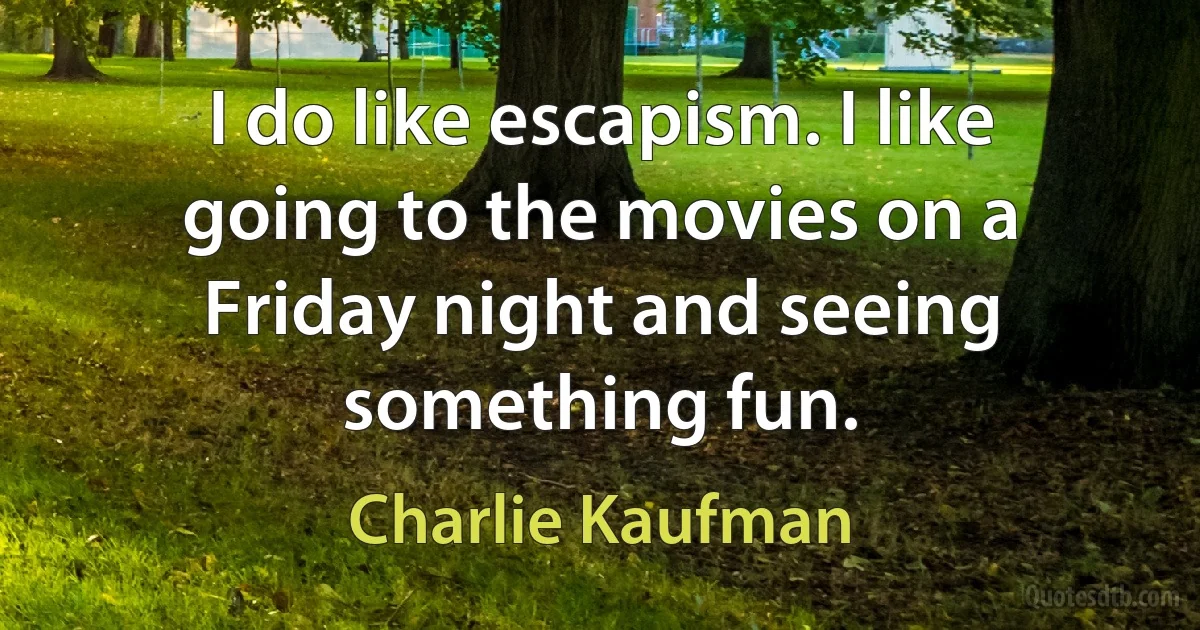 I do like escapism. I like going to the movies on a Friday night and seeing something fun. (Charlie Kaufman)