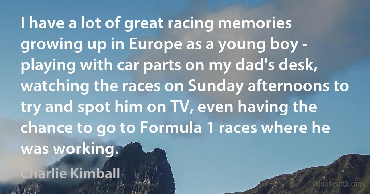 I have a lot of great racing memories growing up in Europe as a young boy - playing with car parts on my dad's desk, watching the races on Sunday afternoons to try and spot him on TV, even having the chance to go to Formula 1 races where he was working. (Charlie Kimball)