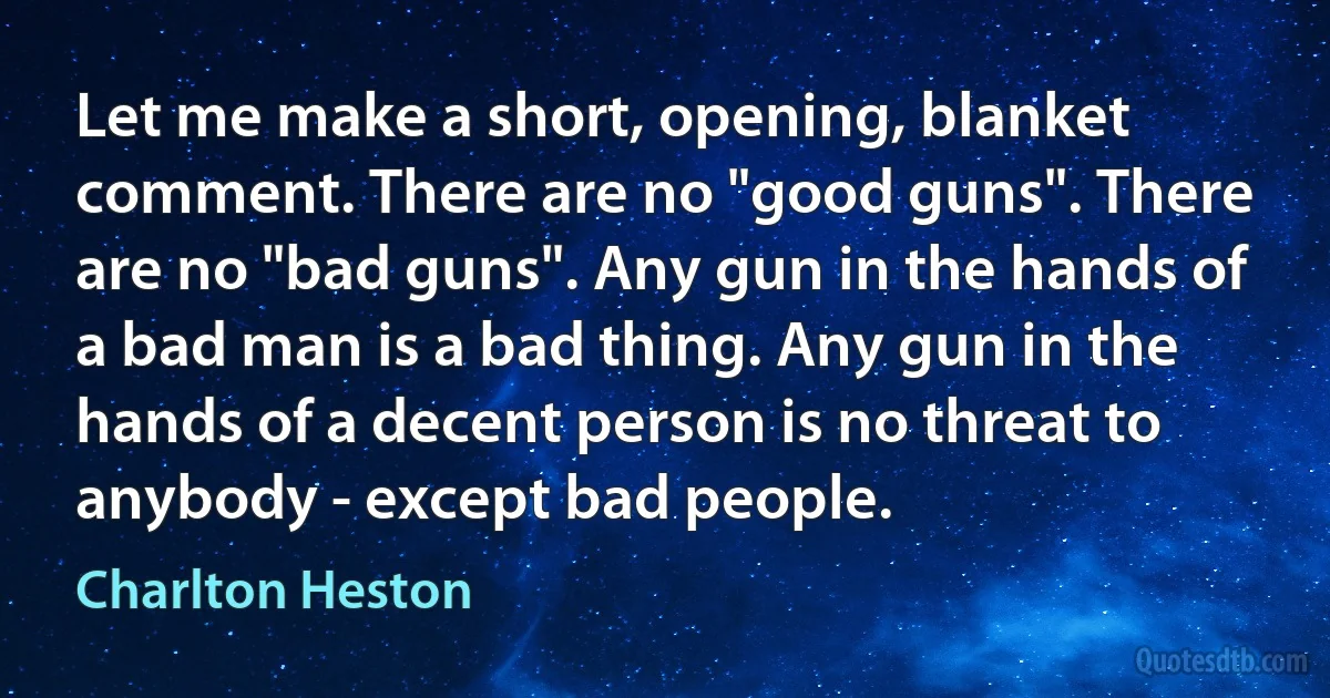 Let me make a short, opening, blanket comment. There are no "good guns". There are no "bad guns". Any gun in the hands of a bad man is a bad thing. Any gun in the hands of a decent person is no threat to anybody - except bad people. (Charlton Heston)