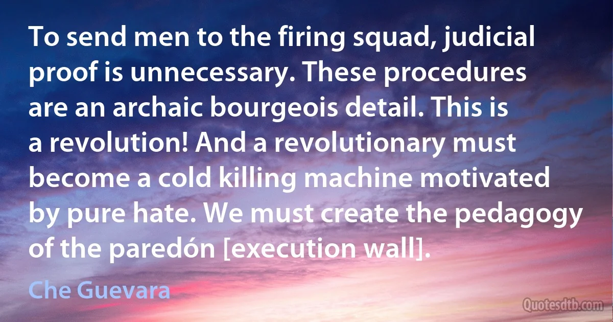 To send men to the firing squad, judicial proof is unnecessary. These procedures are an archaic bourgeois detail. This is a revolution! And a revolutionary must become a cold killing machine motivated by pure hate. We must create the pedagogy of the paredón [execution wall]. (Che Guevara)