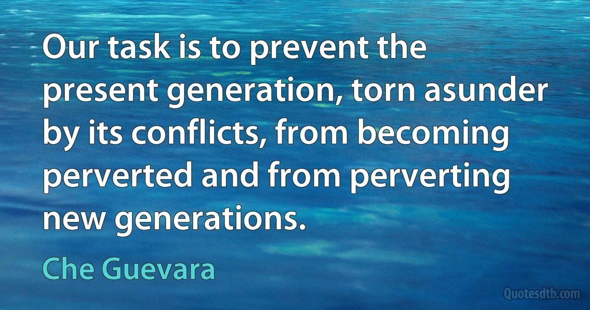 Our task is to prevent the present generation, torn asunder by its conflicts, from becoming perverted and from perverting new generations. (Che Guevara)