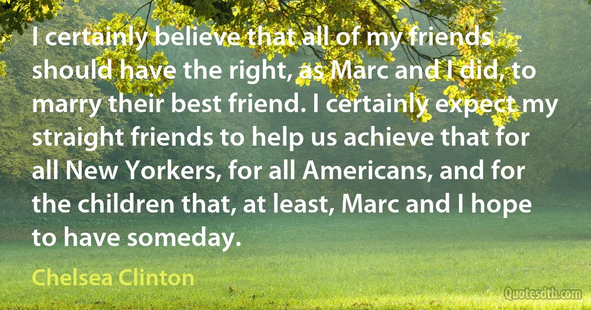 I certainly believe that all of my friends should have the right, as Marc and I did, to marry their best friend. I certainly expect my straight friends to help us achieve that for all New Yorkers, for all Americans, and for the children that, at least, Marc and I hope to have someday. (Chelsea Clinton)