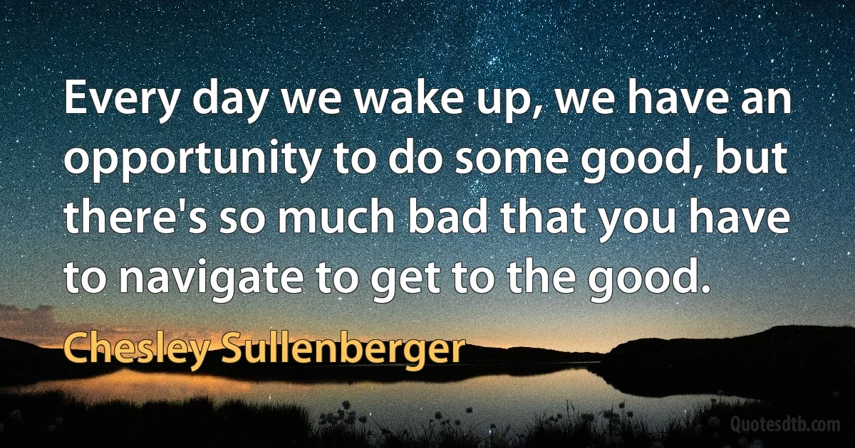 Every day we wake up, we have an opportunity to do some good, but there's so much bad that you have to navigate to get to the good. (Chesley Sullenberger)