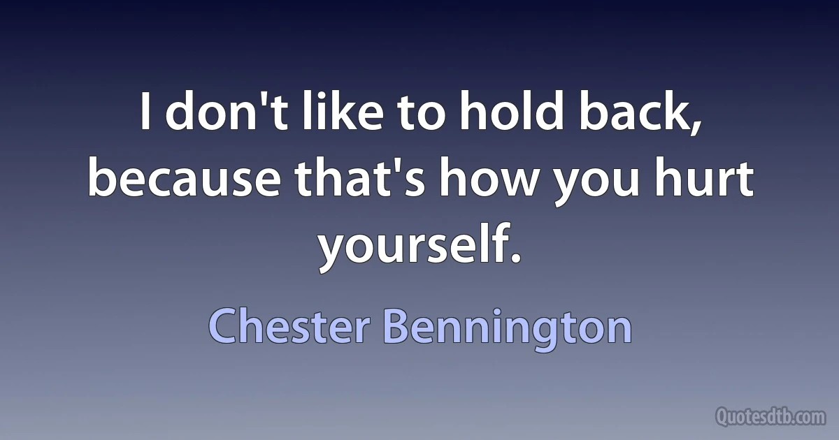 I don't like to hold back, because that's how you hurt yourself. (Chester Bennington)