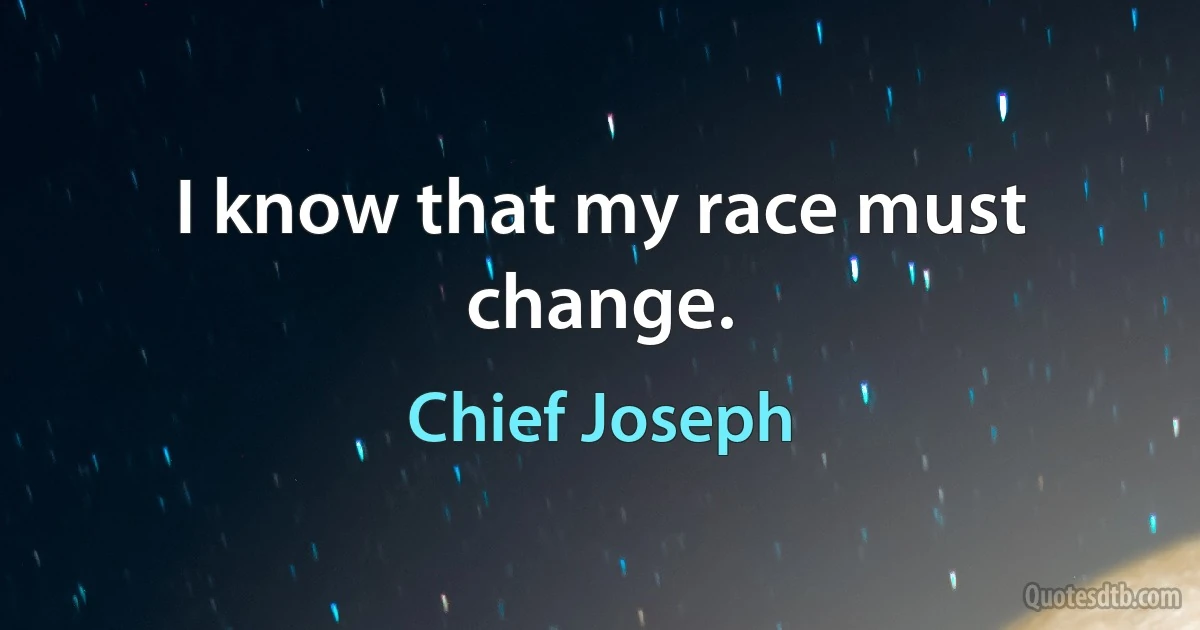 I know that my race must change. (Chief Joseph)