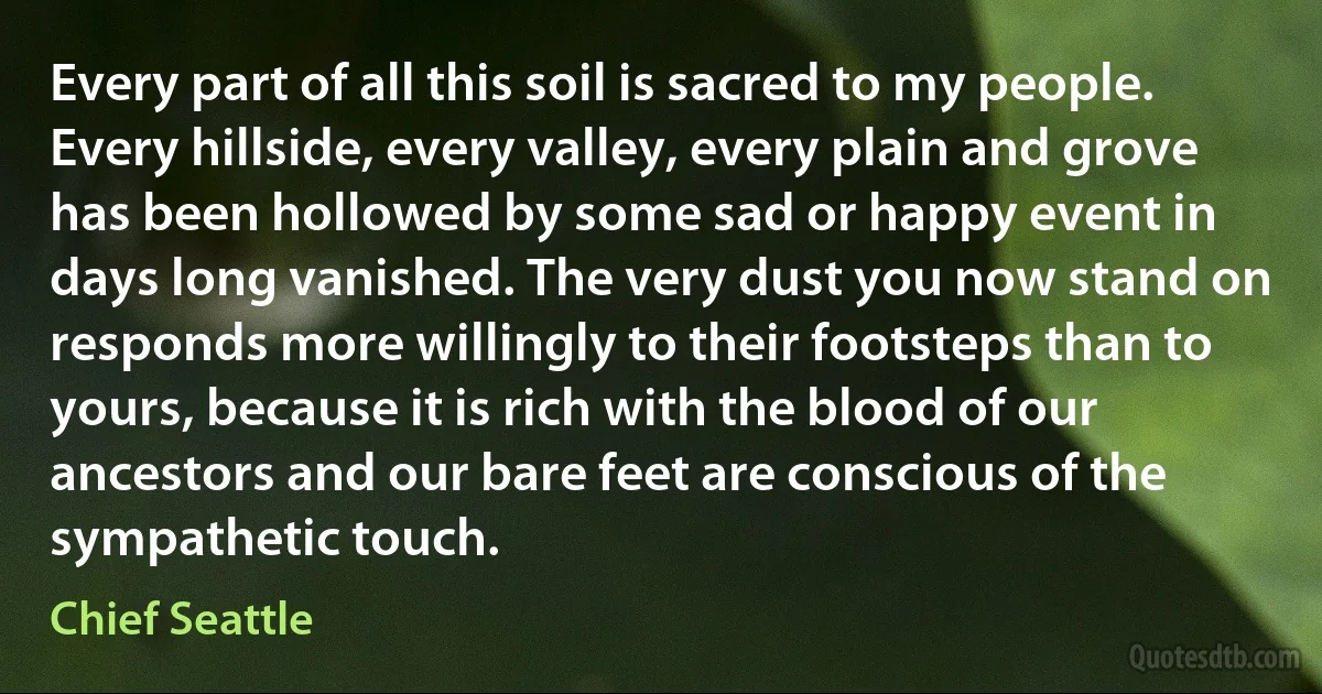 Every part of all this soil is sacred to my people. Every hillside, every valley, every plain and grove has been hollowed by some sad or happy event in days long vanished. The very dust you now stand on responds more willingly to their footsteps than to yours, because it is rich with the blood of our ancestors and our bare feet are conscious of the sympathetic touch. (Chief Seattle)