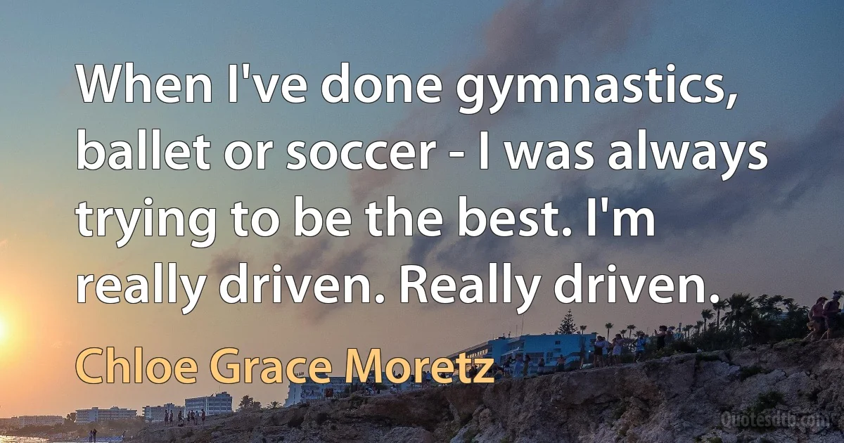 When I've done gymnastics, ballet or soccer - I was always trying to be the best. I'm really driven. Really driven. (Chloe Grace Moretz)