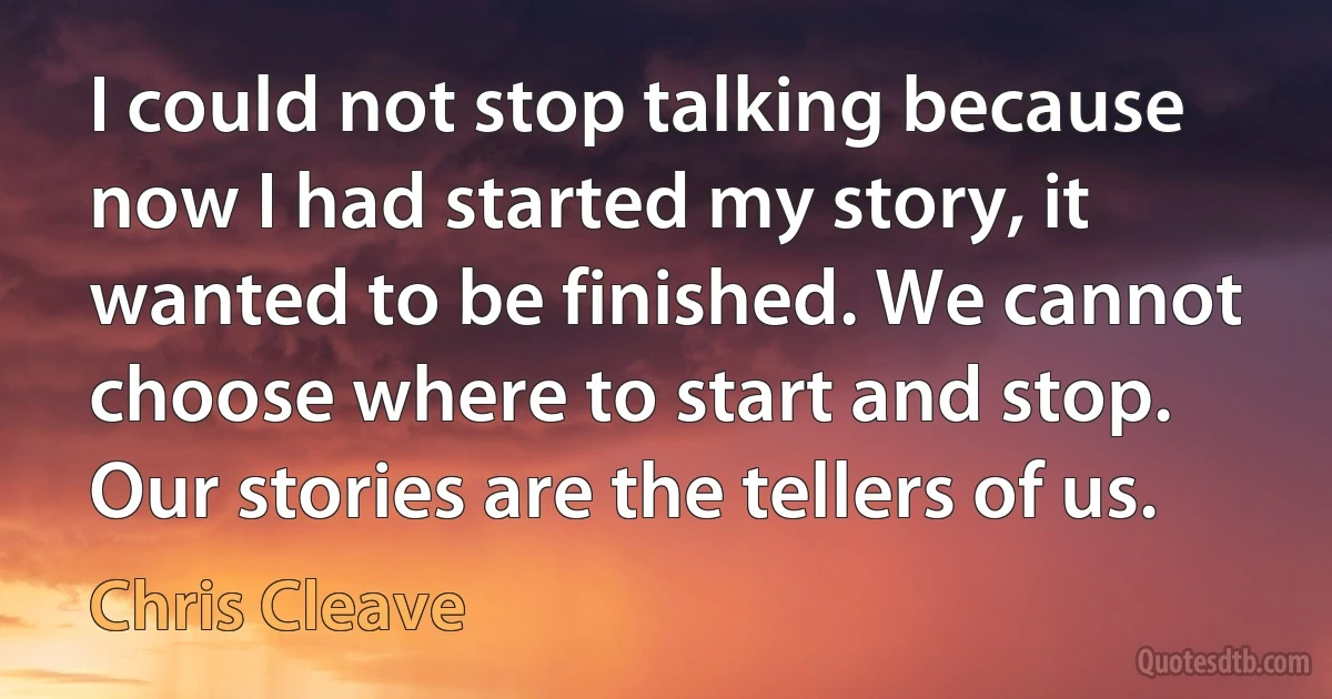 I could not stop talking because now I had started my story, it wanted to be finished. We cannot choose where to start and stop. Our stories are the tellers of us. (Chris Cleave)