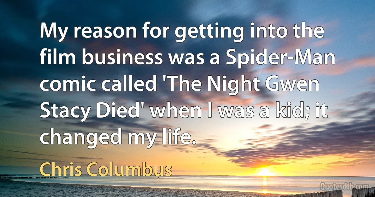 My reason for getting into the film business was a Spider-Man comic called 'The Night Gwen Stacy Died' when I was a kid; it changed my life. (Chris Columbus)