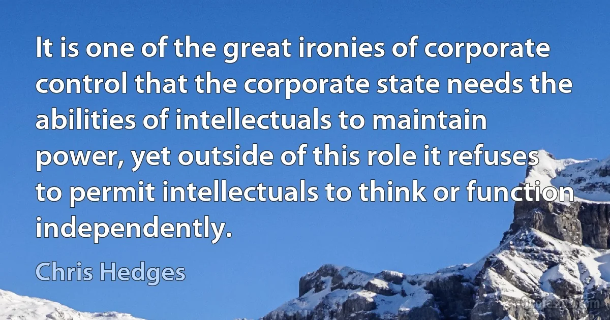 It is one of the great ironies of corporate control that the corporate state needs the abilities of intellectuals to maintain power, yet outside of this role it refuses to permit intellectuals to think or function independently. (Chris Hedges)