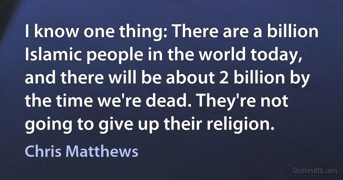 I know one thing: There are a billion Islamic people in the world today, and there will be about 2 billion by the time we're dead. They're not going to give up their religion. (Chris Matthews)