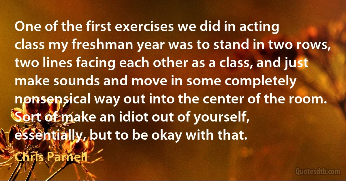 One of the first exercises we did in acting class my freshman year was to stand in two rows, two lines facing each other as a class, and just make sounds and move in some completely nonsensical way out into the center of the room. Sort of make an idiot out of yourself, essentially, but to be okay with that. (Chris Parnell)