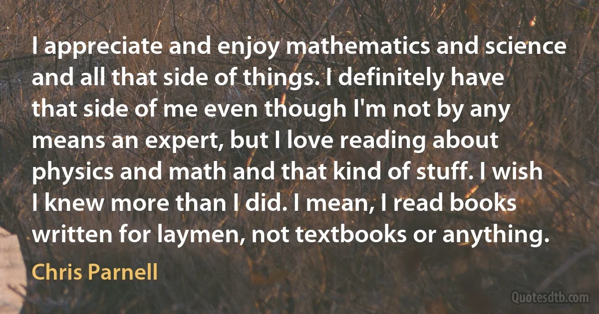 I appreciate and enjoy mathematics and science and all that side of things. I definitely have that side of me even though I'm not by any means an expert, but I love reading about physics and math and that kind of stuff. I wish I knew more than I did. I mean, I read books written for laymen, not textbooks or anything. (Chris Parnell)