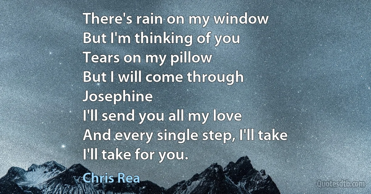 There's rain on my window
But I'm thinking of you
Tears on my pillow
But I will come through
Josephine
I'll send you all my love
And every single step, I'll take
I'll take for you. (Chris Rea)