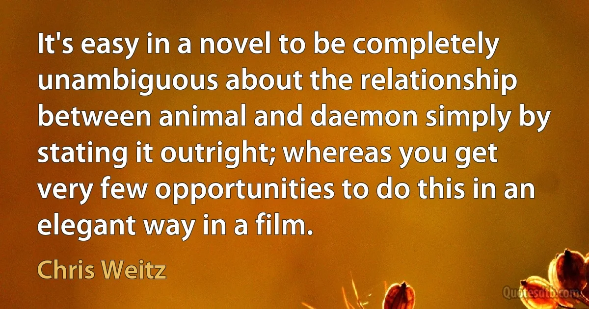 It's easy in a novel to be completely unambiguous about the relationship between animal and daemon simply by stating it outright; whereas you get very few opportunities to do this in an elegant way in a film. (Chris Weitz)