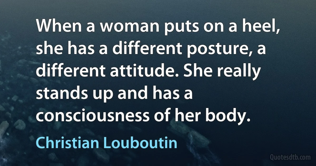 When a woman puts on a heel, she has a different posture, a different attitude. She really stands up and has a consciousness of her body. (Christian Louboutin)