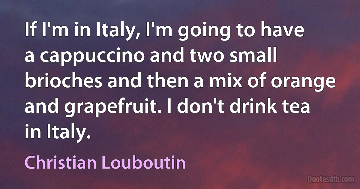 If I'm in Italy, I'm going to have a cappuccino and two small brioches and then a mix of orange and grapefruit. I don't drink tea in Italy. (Christian Louboutin)