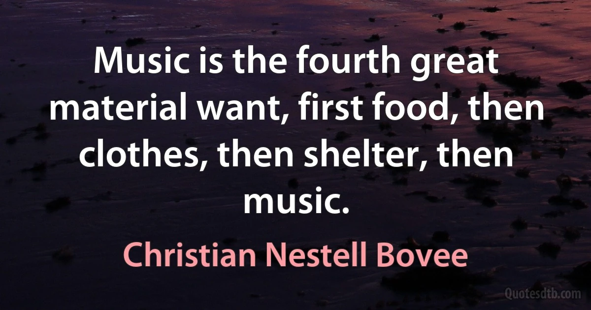 Music is the fourth great material want, first food, then clothes, then shelter, then music. (Christian Nestell Bovee)